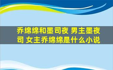 乔绵绵和墨司夜 男主墨夜司 *乔绵绵是什么小说